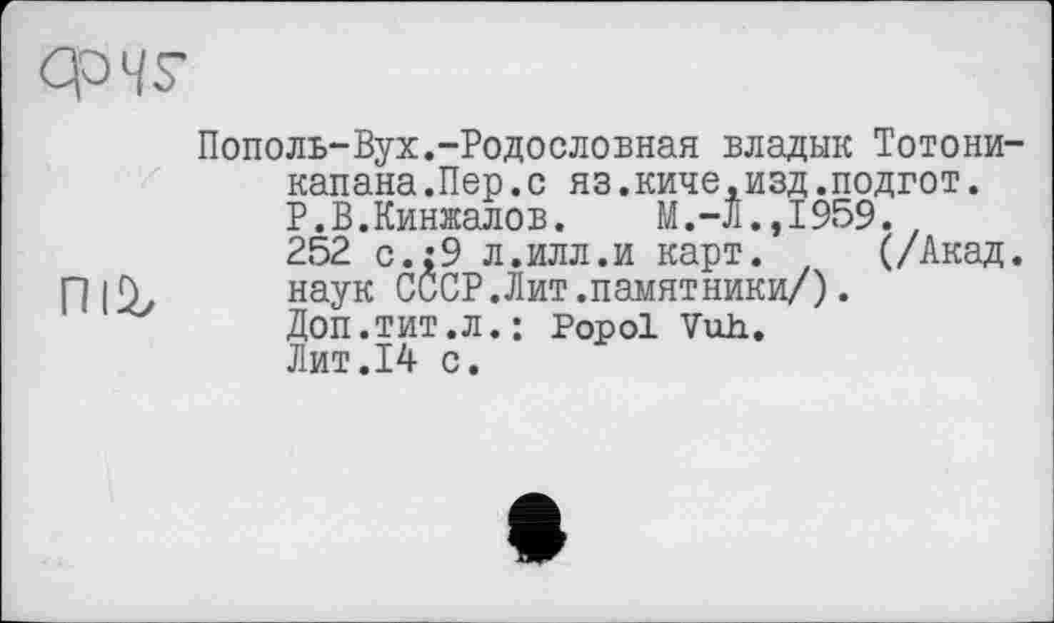 ﻿Op MS'
Пополь-Вух.-Родословная владык Тотони-капана.Пер.с яз.киче,изд.подгот. Р.В.Кинжалов.	М.-Л.,1959.
252 с.;9 л.илл.и карт. (/Акад.
П ID, наук СССР.Лит.памятники/).
Доп.тит.л.: Popol Vuh. Лит.14 с.